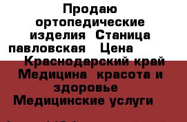 Продаю ортопедические изделия. Станица павловская › Цена ­ 2 000 - Краснодарский край Медицина, красота и здоровье » Медицинские услуги   